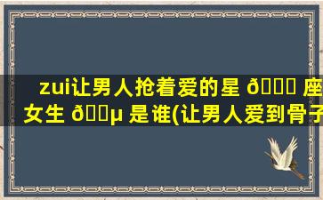 zui
让男人抢着爱的星 🐅 座女生 🐵 是谁(让男人爱到骨子里的星座女)